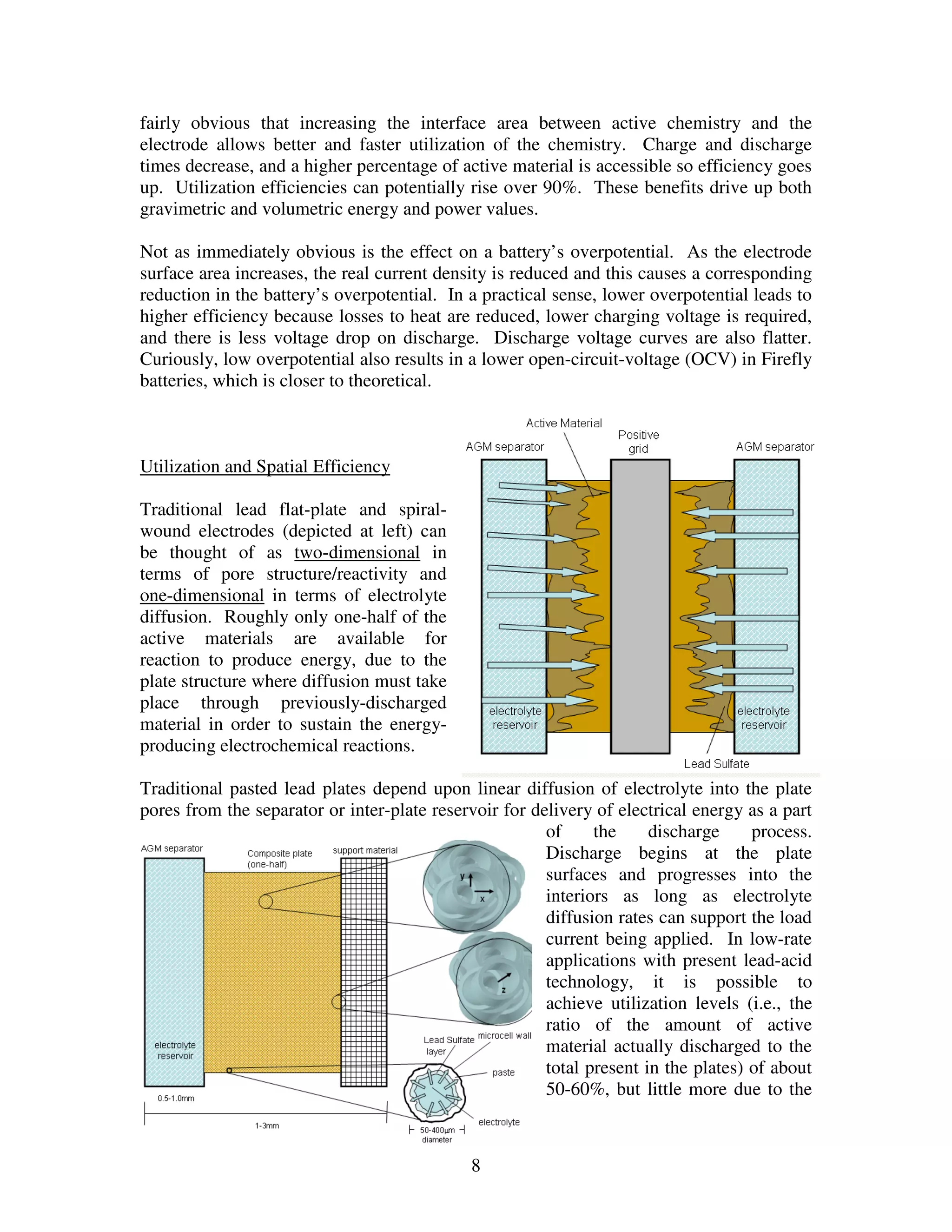 8
fairly obvious that increasing the interface area between active chemistry and the
electrode allows better and faster utilization of the chemistry. Charge and discharge
times decrease, and a higher percentage of active material is accessible so efficiency goes
up. Utilization efficiencies can potentially rise over 90%. These benefits drive up both
gravimetric and volumetric energy and power values.
Not as immediately obvious is the effect on a battery’s overpotential. As the electrode
surface area increases, the real current density is reduced and this causes a corresponding
reduction in the battery’s overpotential. In a practical sense, lower overpotential leads to
higher efficiency because losses to heat are reduced, lower charging voltage is required,
and there is less voltage drop on discharge. Discharge voltage curves are also flatter.
Curiously, low overpotential also results in a lower open-circuit-voltage (OCV) in Firefly
batteries, which is closer to theoretical.
Utilization and Spatial Efficiency
Traditional lead flat-plate and spiral-
wound electrodes (depicted at left) can
be thought of as two-dimensional in
terms of pore structure/reactivity and
one-dimensional in terms of electrolyte
diffusion. Roughly only one-half of the
active materials are available for
reaction to produce energy, due to the
plate structure where diffusion must take
place through previously-discharged
material in order to sustain the energy-
producing electrochemical reactions.
Traditional pasted lead plates depend upon linear diffusion of electrolyte into the plate
pores from the separator or inter-plate reservoir for delivery of electrical energy as a part
of the discharge process.
Discharge begins at the plate
surfaces and progresses into the
interiors as long as electrolyte
diffusion rates can support the load
current being applied. In low-rate
applications with present lead-acid
technology, it is possible to
achieve utilization levels (i.e., the
ratio of the amount of active
material actually discharged to the
total present in the plates) of about
50-60%, but little more due to the
 