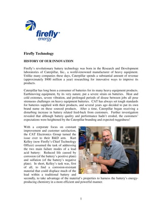 1
Firefly Technology
HISTORY OF OUR INNOVATION
Firefly’s revolutionary battery technology was born in the Research and Development
laboratories of Caterpillar, Inc., a world-renowned manufacturer of heavy equipment.
Unlike many companies these days, Caterpillar spends a substantial amount of revenue
(approximately $900 million a year) researching for innovative ways to improve its
products.
Caterpillar has long been a consumer of batteries for its many heavy equipment products.
Earthmoving equipment, by its very nature, put a severe strain on batteries. Heat and
cold extremes, severe vibration, and prolonged periods of disuse between jobs all pose
strenuous challenges on heavy equipment batteries. CAT has always set tough standards
for batteries supplied with their products, and several years ago decided to put its own
brand name on these sourced products. After a time, Caterpillar began receiving a
disturbing increase in battery related feed-back from customers. Further investigation
revealed that although battery quality and performance hadn’t eroded, the customers’
expectations were heightened by the Caterpillar branding and expected ruggedness!
With a corporate focus on constant
improvement and customer satisfaction,
the CAT Electronics Group turned the
issue over to their R&D arm. Kurt
Kelley (now Firefly’s Chief Technology
Officer) assumed the task of addressing
the two main failure modes of a lead
acid battery: Reduced life caused by
corrosion (of the battery’s positive plate)
and sulfation (of the battery’s negative
plate). In short, Kelley’s task was, first
of all, to find a corrosion-resistant
material that could displace much of the
lead within a traditional battery and
secondly, to take advantage of the material’s properties to harness the battery’s energy-
producing chemistry in a more efficient and powerful manner.
 