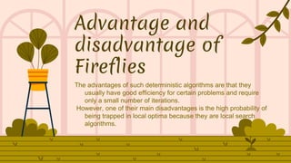 Advantage and
disadvantage of
Fireflies
The advantages of such deterministic algorithms are that they
usually have good efficiency for certain problems and require
only a small number of iterations.
However, one of their main disadvantages is the high probability of
being trapped in local optima because they are local search
algorithms.
 