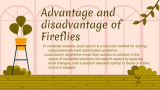 Advantage and
disadvantage of
Fireflies
In computer science, local search is a heuristic method for solving
computationally hard optimization problems. ...
Local search algorithms move from solution to solution in the
space of candidate solutions (the search space) by applying
local changes, until a solution deemed optimal is found or a time
bound is elapsed.
 