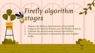 Firefly algorithm
stages
1. Measure the flashing light intensity of each firefly.
2. Compute the distance between any two fireflies xi and xj.
3. Calculate the attractiveness between two fireflies.
4. The movement which is attracted by the more brighter
firefly.
 