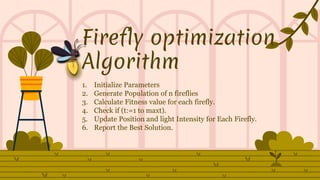 Firefly optimization
Algorithm
1. Initialize Parameters
2. Generate Population of n fireflies
3. Calculate Fitness value for each firefly.
4. Check if (t:=1 to maxt).
5. Update Position and light Intensity for Each Firefly.
6. Report the Best Solution.
 