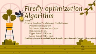 Firefly optimization
Algorithm
Step2:
Create a Random Population of Firefly Swarm
Population Size(n)=20.
Maximum iteration(maxt)=50.
Dimension(d)=10.
Upper Bound [UB]=100.
Lower Bound [UB]=-100.
Position=Lower Bound+(Upper Bound-Lower Bound).*rand(1,dimension)
 