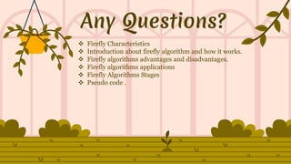 Any Questions?
 Firefly Characteristics
 Introduction about firefly algorithm and how it works.
 Firefly algorithms advantages and disadvantages.
 Firefly algorithms applications
 Firefly Algorithms Stages
 Pseudo code .
 