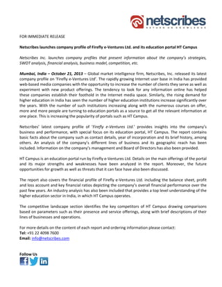                 
 
FOR IMMEDIATE RELEASE   
 
Netscribes launches company profile of Firefly e‐Ventures Ltd. and its education portal HT Campus 
 
Netscribes  Inc.  launches  company  profiles  that  present  information  about  the  company’s  strategies, 
SWOT analysis, financial analysis, business model, competition, etc. 
 
Mumbai, India – October 21, 2013 – Global market intelligence firm, Netscribes, Inc. released its latest 
company profile on ‘Firefly e‐Ventures Ltd’. The rapidly growing Internet user base in India has provided 
web‐based media companies with the opportunity to increase the number of clients they serve as well as 
experiment  with  new  product  offerings.  The  tendency  to  look  for  any  information  online  has  helped 
these  companies  establish  their  foothold  in  the  Internet  media  space.  Similarly,  the  rising  demand  for 
higher education in India has seen the number of higher education institutions increase significantly over 
the  years.  With  the  number  of  such  institutions  increasing  along  with  the  numerous  courses  on  offer, 
more and more people are turning to education portals as a source to get all the relevant information at 
one place. This is increasing the popularity of portals such as HT Campus. 
 
Netscribes’  latest  company  profile  of  ‘Firefly  e‐Ventures  Ltd.’  provides  insights  into  the  company’s 
business  and  performance,  with  special  focus  on  its  education  portal,  HT  Campus.  The  report  contains 
basic facts about the company such as contact details, year of incorporation and its brief history, among 
others.  An  analysis  of  the  company’s  different  lines  of  business  and  its  geographic  reach  has  been 
included. Information on the company’s management and Board of Directors has also been provided. 
 
HT Campus is an education portal run by Firefly e‐Ventures Ltd. Details on the main offerings of the portal 
and  its  major  strengths  and  weaknesses  have  been  analyzed  in  the  report.  Moreover,  the  future 
opportunities for growth as well as threats that it can face have also been discussed. 
 
The report also covers the financial profile of Firefly e‐Ventures Ltd. including the balance sheet, profit 
and loss account and key financial ratios depicting the company’s overall financial performance over the 
past few years. An industry analysis has also been included that provides a top level understanding of the 
higher education sector in India, in which HT Campus operates. 
 
The  competitive  landscape  section  identifies  the  key  competitors  of  HT  Campus  drawing  comparisons 
based on parameters such as their presence and service offerings, along with brief descriptions of their 
lines of businesses and operations. 
 
For more details on the content of each report and ordering information please contact: 
Tel: +91 22 4098 7600 
Email: info@netscribes.com  
 
 
Follow Us 
 
 

 

 

 