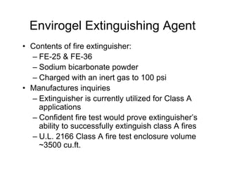 Envirogel Extinguishing Agent
•  Contents of fire extinguisher:
   –  FE-25 & FE-36
   –  Sodium bicarbonate powder
   –  Charged with an inert gas to 100 psi
•  Manufactures inquiries
   –  Extinguisher is currently utilized for Class A
      applications
   –  Confident fire test would prove extinguisher’s
      ability to successfully extinguish class A fires
   –  U.L. 2166 Class A fire test enclosure volume
      ~3500 cu.ft.
 