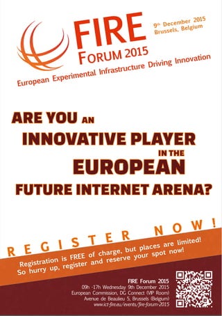 European Experimental Infrastructure Driving Innovation
FIRE
FORUM 2015
Registration is FREE of charge, but places are limited!
So hurry up, register and reserve your spot now!
9th December 2015
Brussels, Belgium
R E G I S T E R N O W !
FIRE Forum 2015
09h -17h Wednesday 9th December 2015
European Commission, DG Connect (VIP Room)
Avenue de Beaulieu 5, Brussels (Belgium)
www.ict-fire.eu/events/fire-forum-2015
IN THE
ANARE YOU
INNOVATIVE PLAYER
EUROPEAN
FUTURE INTERNET ARENA?
 
