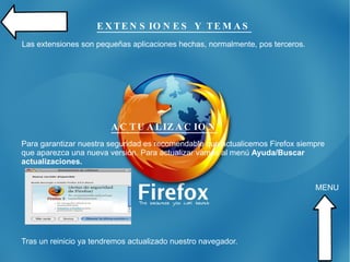 PROYECTO MOZILLA: FIREFOX Firefox es un navegador multiplataforma nacido del “proyecto Mozilla”. Concebido como un programa rápido e innovador, siendo todo un referente, Mozilla es el nombre de uno de los proyectos de Software Libre más importantes a día de hoy. Las características más destacadas de este navegador son la siguientes: - Navegación por pestañas. - Administración de ventanas emergentes. - Administración de cookies. - Administración de descarga. - Administración de imágenes. - Extensiones, motores de búsqueda y plug-in.