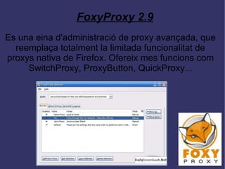 FoxyProxy 2.9 Es una eina d'administració de proxy avançada, que reemplaça totalment la limitada funcionalitat de proxys nativa de Firefox. Ofereix mes funcions com SwitchProxy, ProxyButton, QuickProxy... 