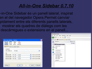 All-in-One Sidebar 0.7.10 All-in-One Sidebar és un panell lateral, inspirat en el del navegador Opera.Permet canviar ràpidament entre els diferents panells laterals, mostrar els quadres de diàlegs com les descàrregues o extensions en el panell... 