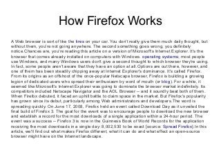 How Firefox Works
A Web browser is sort of like the tires on your car. You don't really give them much daily thought, but
without them, you're not going anywhere. The second something goes wrong, you definitely
notice.Chances are, you're reading this article on a version of Microsoft's Internet Explorer. It's the
browser that comes already installed on computers with Windows. operating systems; most people
use Windows, and many Windows users don't give a second thought to which browser they're using.
In fact, some people aren't aware that they have an option at all.Options are out there, however, and
one of them has been steadily chipping away at Internet Explorer's dominance. It's called Firefox.
From its origins as an offshoot of the once-popular Netscape browser, Firefox is building a growing
legion of dedicated users who spread their enthusiasm by word of mouth (or blog). For a while, it
seemed like Microsoft's Internet Explorer was going to dominate the browser market indefinitely. Its
competitors included Netscape Navigator and the AOL Browser -- and it soundly beat both of them.
When Firefox debuted, it faced an uphill battle to claim space in the market. But Firefox's popularity
has grown since its debut, particularly among Web administrators and developers.The word is
spreading quickly. On June 17, 2008, Firefox held an event called Download Day as it unveiled the
final build of Firefox 3. The goal for the event was to encourage people to download the new browser
and establish a record for the most downloads of a single application within a 24-hour period. The
event was a success -- Firefox 3 is now in the Guinness Book of World Records for the application
receiving the most downloads in a single day: 8,002,530 to be exact [source: Spread Firefox].In this
article, we'll find out what makes Firefox different, what it can do and what effect an open-source
browser might have on the Internet landscape.
 