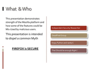 What  & Who This presentation demonstrates strength of the Mozilla platform and  how some of the features could be Mis-Used by malicious users. This presentation is intended to dispel a common MythFIREFOX is SECURE 