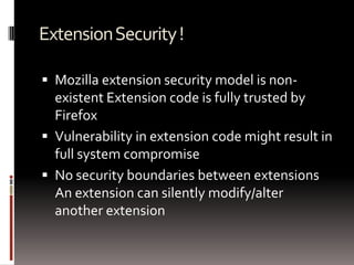 Extension Security !Mozilla extension security model is non-existent Extension code is fully trusted by FirefoxVulnerability in extension code might result in full system compromiseNo security boundaries between extensions An extension can silently modify/alter another extension