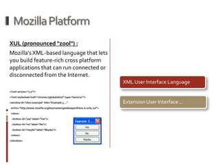 Mozilla Platform XUL (pronounced "zool") : Mozilla's XML-based language that lets you build feature-rich cross platform applications that can run connected or disconnected from the Internet. <?xml version="1.0"?><?xml-stylesheethref="chrome://global/skin/" type="text/css"?><window id="vbox example" title="Example 3...."xmlns="http://www.mozilla.org/keymaster/gatekeeper/there.is.only.xul">  <vbox>    <button id="yes" label="Yes"/>    <button id="no" label="No"/>    <button id="maybe" label="Maybe"/>  </vbox></window>