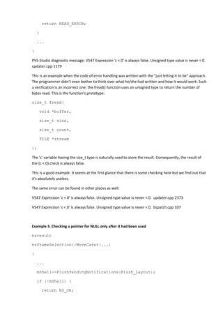 return READ_ERROR;
}
...
}
PVS-Studio diagnostic message: V547 Expression 'c < 0' is always false. Unsigned type value is never < 0.
updater.cpp 1179
This is an example when the code of error handling was written with the "just letting it to be" approach.
The programmer didn't even bother to think over what he/she had written and how it would work. Such
a verification is an incorrect one: the fread() function uses an unsigned type to return the number of
bytes read. This is the function's prototype:
size_t fread(
void *buffer,
size_t size,
size_t count,
FILE *stream
);
The 'c' variable having the size_t type is naturally used to store the result. Consequently, the result of
the (c < 0) check is always false.
This is a good example. It seems at the first glance that there is some checking here but we find out that
it's absolutely useless.
The same error can be found in other places as well:
V547 Expression 'c < 0' is always false. Unsigned type value is never < 0. updater.cpp 2373
V547 Expression 'c < 0' is always false. Unsigned type value is never < 0. bspatch.cpp 107
Example 3. Checking a pointer for NULL only after it had been used
nsresult
nsFrameSelection::MoveCaret(...)
{
...
mShell->FlushPendingNotifications(Flush_Layout);
if (!mShell) {
return NS_OK;
 