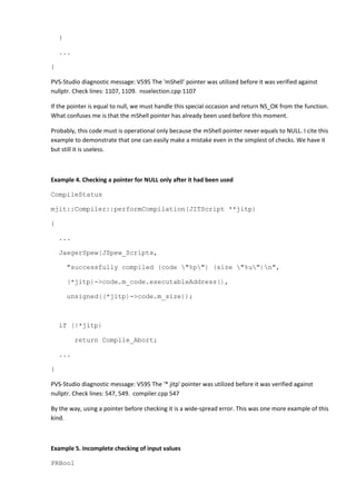 }
...
}
PVS-Studio diagnostic message: V595 The 'mShell' pointer was utilized before it was verified against
nullptr. Check lines: 1107, 1109. nsselection.cpp 1107
If the pointer is equal to null, we must handle this special occasion and return NS_OK from the function.
What confuses me is that the mShell pointer has already been used before this moment.
Probably, this code must is operational only because the mShell pointer never equals to NULL. I cite this
example to demonstrate that one can easily make a mistake even in the simplest of checks. We have it
but still it is useless.
Example 4. Checking a pointer for NULL only after it had been used
CompileStatus
mjit::Compiler::performCompilation(JITScript **jitp)
{
...
JaegerSpew(JSpew_Scripts,
"successfully compiled (code "%p") (size "%u")n",
(*jitp)->code.m_code.executableAddress(),
unsigned((*jitp)->code.m_size));
if (!*jitp)
return Compile_Abort;
...
}
PVS-Studio diagnostic message: V595 The '* jitp' pointer was utilized before it was verified against
nullptr. Check lines: 547, 549. compiler.cpp 547
By the way, using a pointer before checking it is a wide-spread error. This was one more example of this
kind.
Example 5. Incomplete checking of input values
PRBool
 