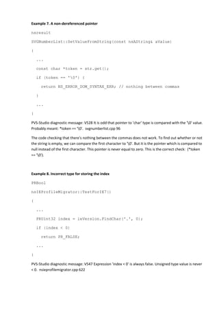 Example 7. A non-dereferenced pointer
nsresult
SVGNumberList::SetValueFromString(const nsAString& aValue)
{
...
const char *token = str.get();
if (token == '0') {
return NS_ERROR_DOM_SYNTAX_ERR; // nothing between commas
}
...
}
PVS-Studio diagnostic message: V528 It is odd that pointer to 'char' type is compared with the '0' value.
Probably meant: *token == '0'. svgnumberlist.cpp 96
The code checking that there's nothing between the commas does not work. To find out whether or not
the string is empty, we can compare the first character to '0'. But it is the pointer which is compared to
null instead of the first character. This pointer is never equal to zero. This is the correct check: (*token
== '0').
Example 8. Incorrect type for storing the index
PRBool
nsIEProfileMigrator::TestForIE7()
{
...
PRUint32 index = ieVersion.FindChar('.', 0);
if (index < 0)
return PR_FALSE;
...
}
PVS-Studio diagnostic message: V547 Expression 'index < 0' is always false. Unsigned type value is never
< 0. nsieprofilemigrator.cpp 622
 