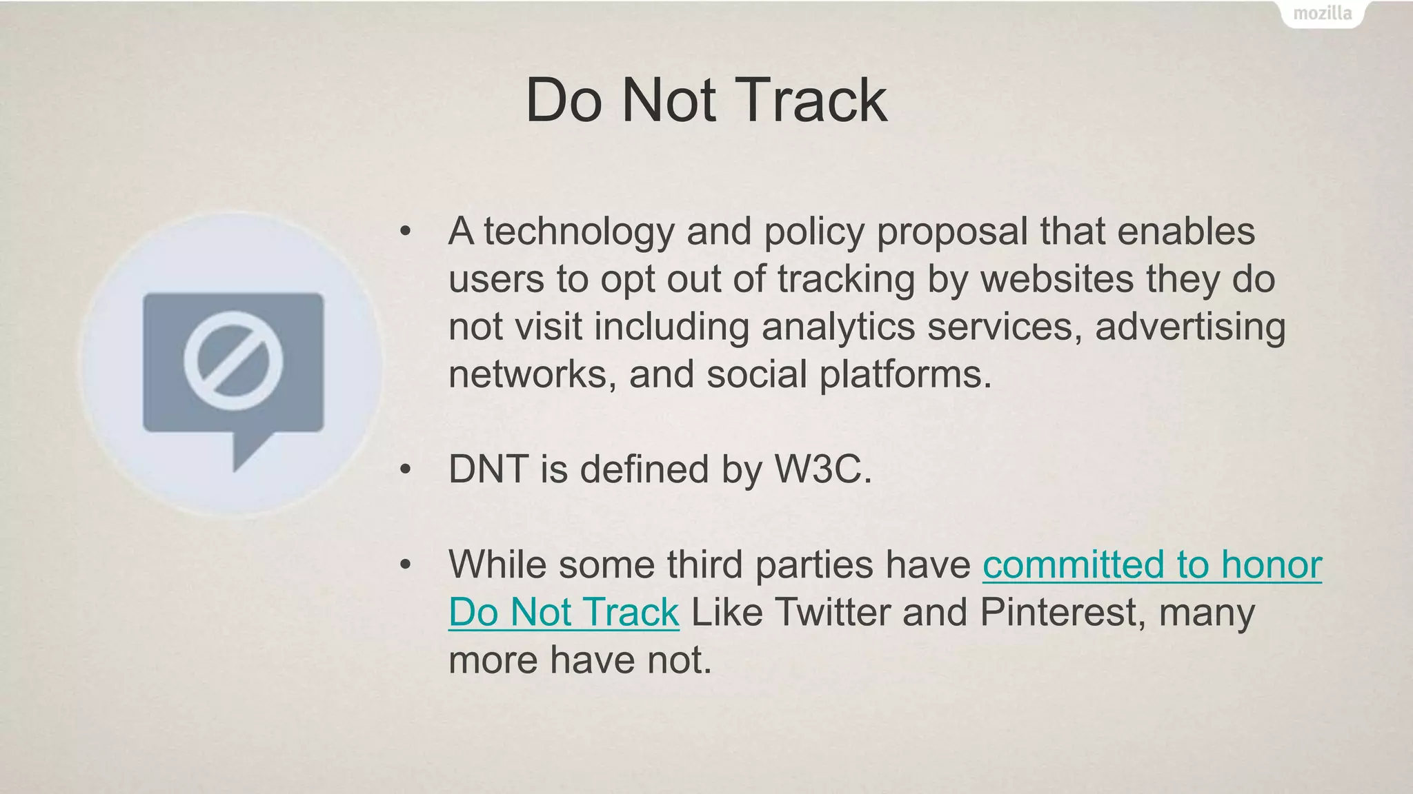Do Not Track
• A technology and policy proposal that enables
users to opt out of tracking by websites they do
not visit including analytics services, advertising
networks, and social platforms.
• DNT is defined by W3C.
• While some third parties have committed to honor
Do Not Track Like Twitter and Pinterest, many
more have not.
 