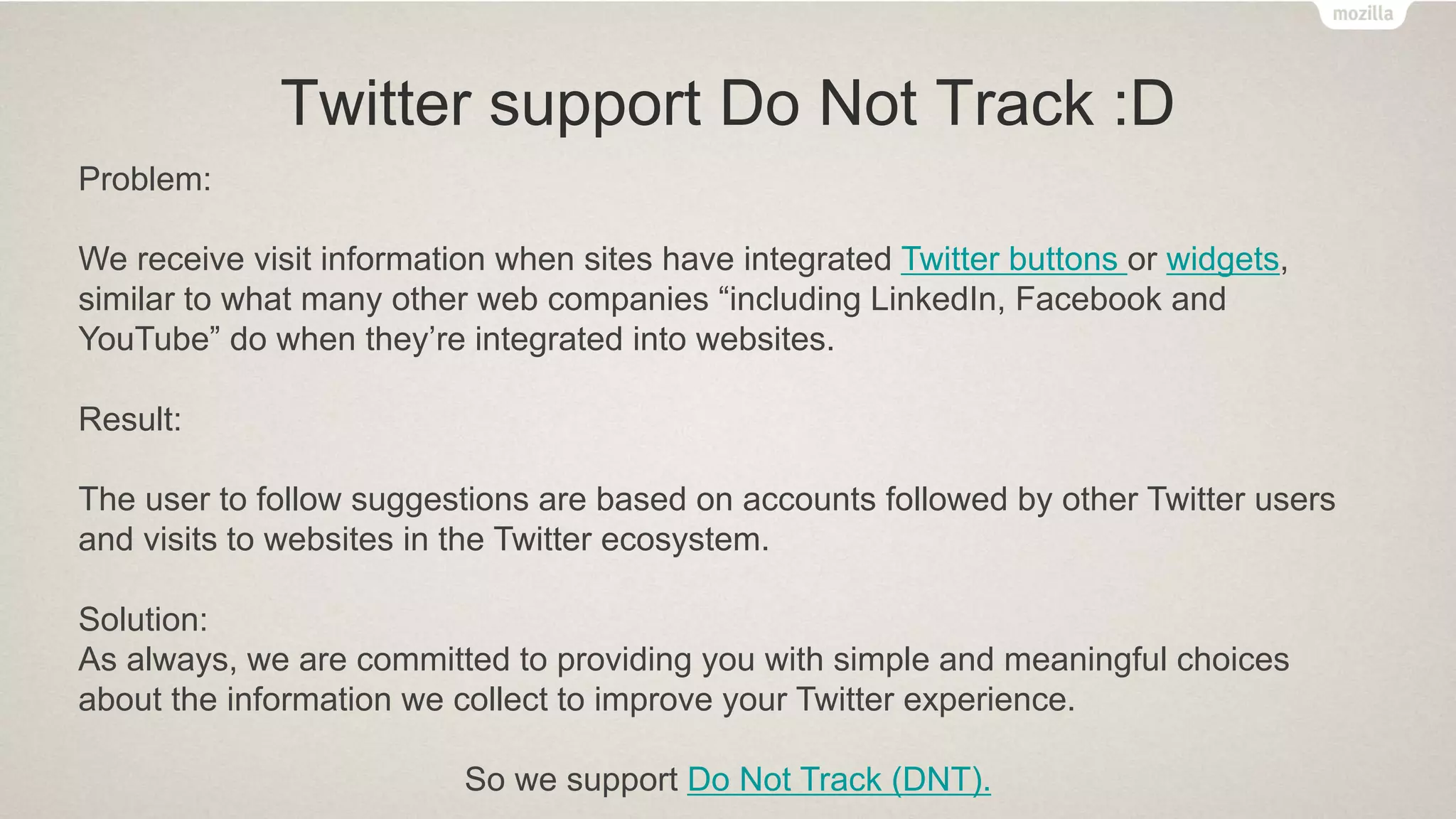 Twitter support Do Not Track :D
Problem:
We receive visit information when sites have integrated Twitter buttons or widgets,
similar to what many other web companies “including LinkedIn, Facebook and
YouTube” do when they’re integrated into websites.
Result:
The user to follow suggestions are based on accounts followed by other Twitter users
and visits to websites in the Twitter ecosystem.
Solution:
As always, we are committed to providing you with simple and meaningful choices
about the information we collect to improve your Twitter experience.
So we support Do Not Track (DNT).
 