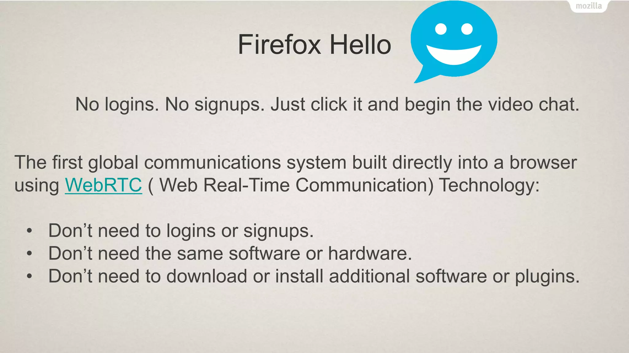 Firefox Hello
The first global communications system built directly into a browser
using WebRTC ( Web Real-Time Communication) Technology:
• Don’t need to logins or signups.
• Don’t need the same software or hardware.
• Don’t need to download or install additional software or plugins.
No logins. No signups. Just click it and begin the video chat.
 