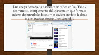Una vez ya descargado buscamos un video en YouTube y
nos vamos al complemento ahí aparecerá en que formato
quieres descargarlo le das clic y te enviara archivos le daras
clic en guardar esperas unos segundos
 