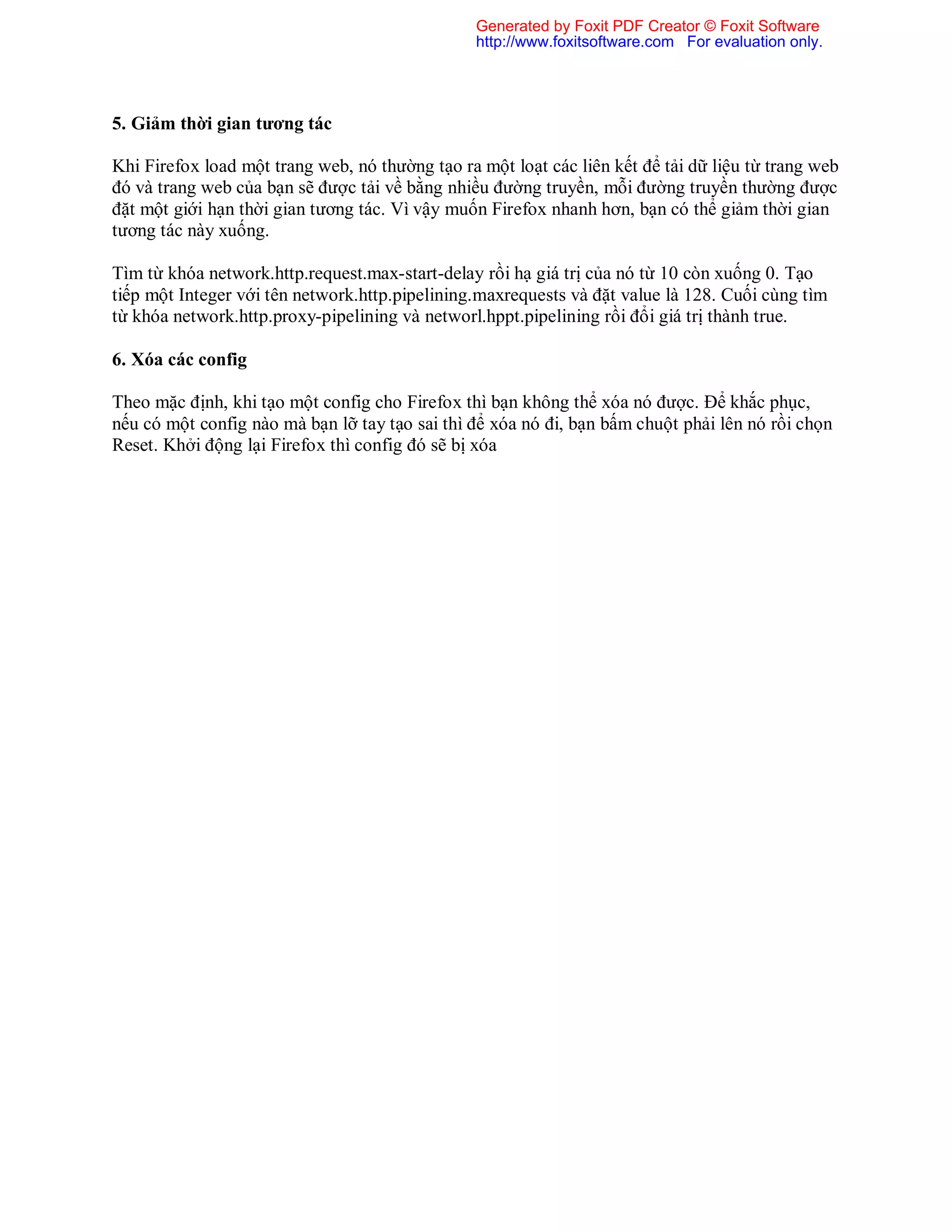 5. Giảm thời gian tương tác
Khi Firefox load một trang web, nó thường tạo ra một loạt các liên kết để tải dữ liệu từ trang web
đó và trang web của bạn sẽ được tải về bằng nhiều đường truyền, mỗi đường truyền thường được
đặt một giới hạn thời gian tương tác. Vì vậy muốn Firefox nhanh hơn, bạn có thể giảm thời gian
tương tác này xuống.
Tìm từ khóa network.http.request.max-start-delay rồi hạ giá trị của nó từ 10 còn xuống 0. Tạo
tiếp một Integer với tên network.http.pipelining.maxrequests và đặt value là 128. Cuối cùng tìm
từ khóa network.http.proxy-pipelining và networl.hppt.pipelining rồi đổi giá trị thành true.
6. Xóa các config
Theo mặc định, khi tạo một config cho Firefox thì bạn không thể xóa nó được. Để khắc phục,
nếu có một config nào mà bạn lỡ tay tạo sai thì để xóa nó đi, bạn bấm chuột phải lên nó rồi chọn
Reset. Khởi động lại Firefox thì config đó sẽ bị xóa
Generated by Foxit PDF Creator © Foxit Software
http://www.foxitsoftware.com For evaluation only.
 