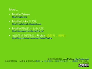 簡報樣板參考自  Jon Phillips,  http://rejon.org/ 除另有聲明外，本簡報文字部份以 創用 CC 姓名標示 – 相同方式分享 2.5 臺灣版 條款授權大眾使用 More... Mozilla Taiwan http://moztw.org Mozilla Links 中文版 http://mozlinks-zh.blogspot.com Mozilla 開發員中心中文版 http://developer.mozilla.org/zh_tw/ 柏強的城市探險記 : Firefox  ( 投影片、範例 ) http://blog.bobchao.net/search/label/Firefox 