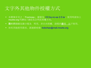 文字外其他物件授權方式 本簡報首頁之「 Foxmosa 」圖案為  CC:by-nc-sa 2.5 tw ，使用時請加上 moztw.org 的網址 / 連結及註明此授權方式。 各軟體擷圖及圖示僅為說明用，非自由授權，請僅於 合理狀況 下使用。 如有其他使用需求，請連絡柏強  [email_address] 