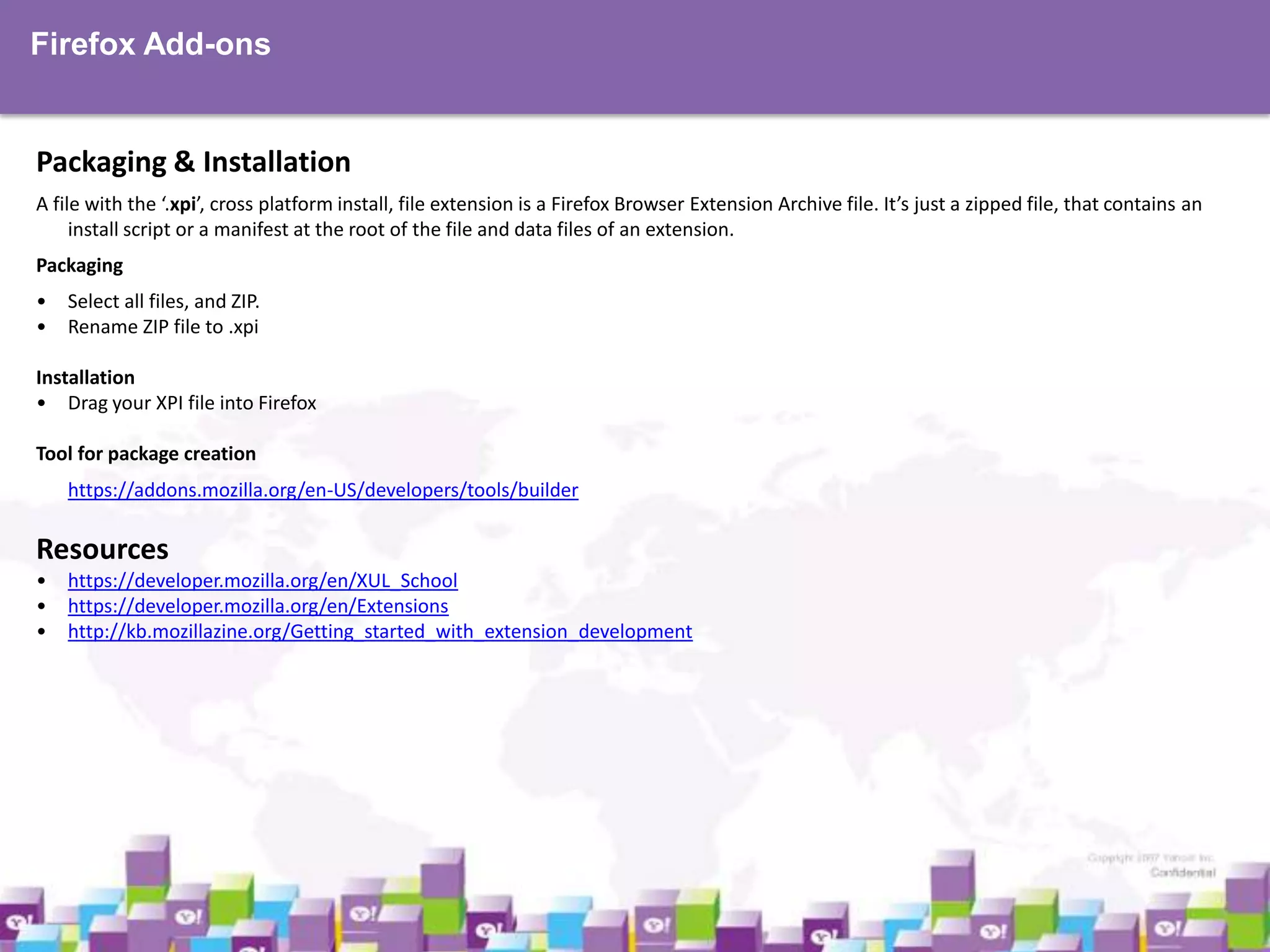 Firefox Add-ons

Packaging & Installation
A file with the ‘.xpi’, cross platform install, file extension is a Firefox Browser Extension Archive file. It’s just a zipped file, that contains an
install script or a manifest at the root of the file and data files of an extension.
Packaging

• Select all files, and ZIP.
• Rename ZIP file to .xpi
Installation
• Drag your XPI file into Firefox
Tool for package creation
https://addons.mozilla.org/en-US/developers/tools/builder

Resources
•
•
•

https://developer.mozilla.org/en/XUL_School
https://developer.mozilla.org/en/Extensions
http://kb.mozillazine.org/Getting_started_with_extension_development

 