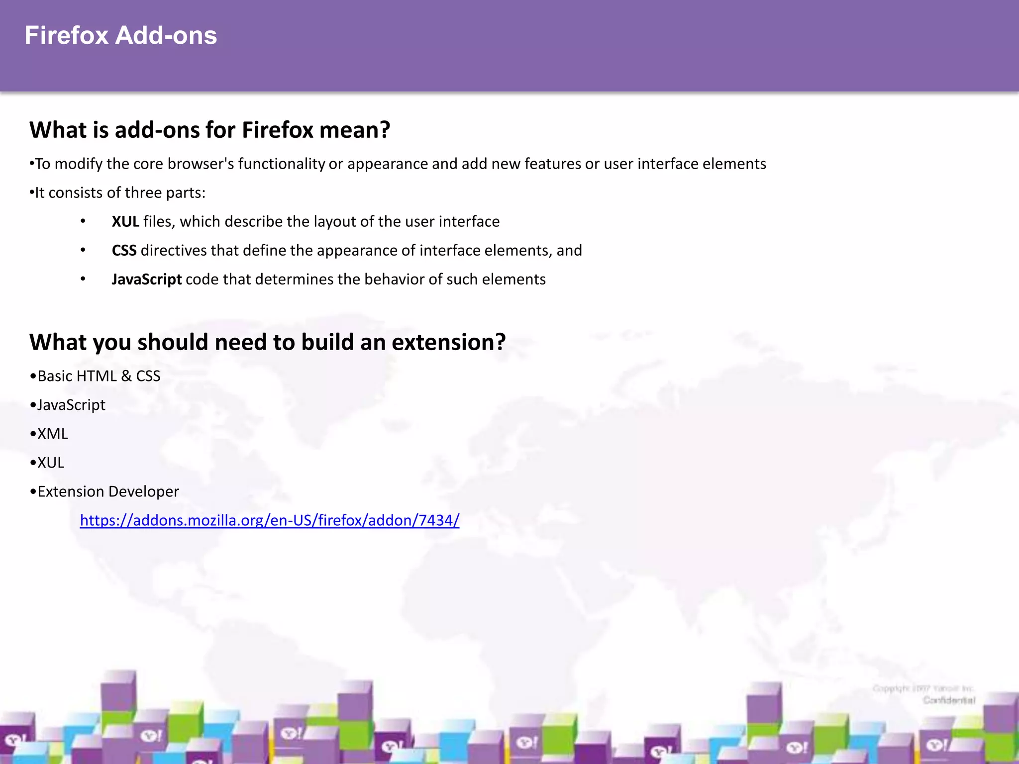 Firefox Add-ons

What is add-ons for Firefox mean?
•To modify the core browser's functionality or appearance and add new features or user interface elements
•It consists of three parts:
•

XUL files, which describe the layout of the user interface

•

CSS directives that define the appearance of interface elements, and

•

JavaScript code that determines the behavior of such elements

What you should need to build an extension?
•Basic HTML & CSS
•JavaScript
•XML
•XUL
•Extension Developer
https://addons.mozilla.org/en-US/firefox/addon/7434/

 