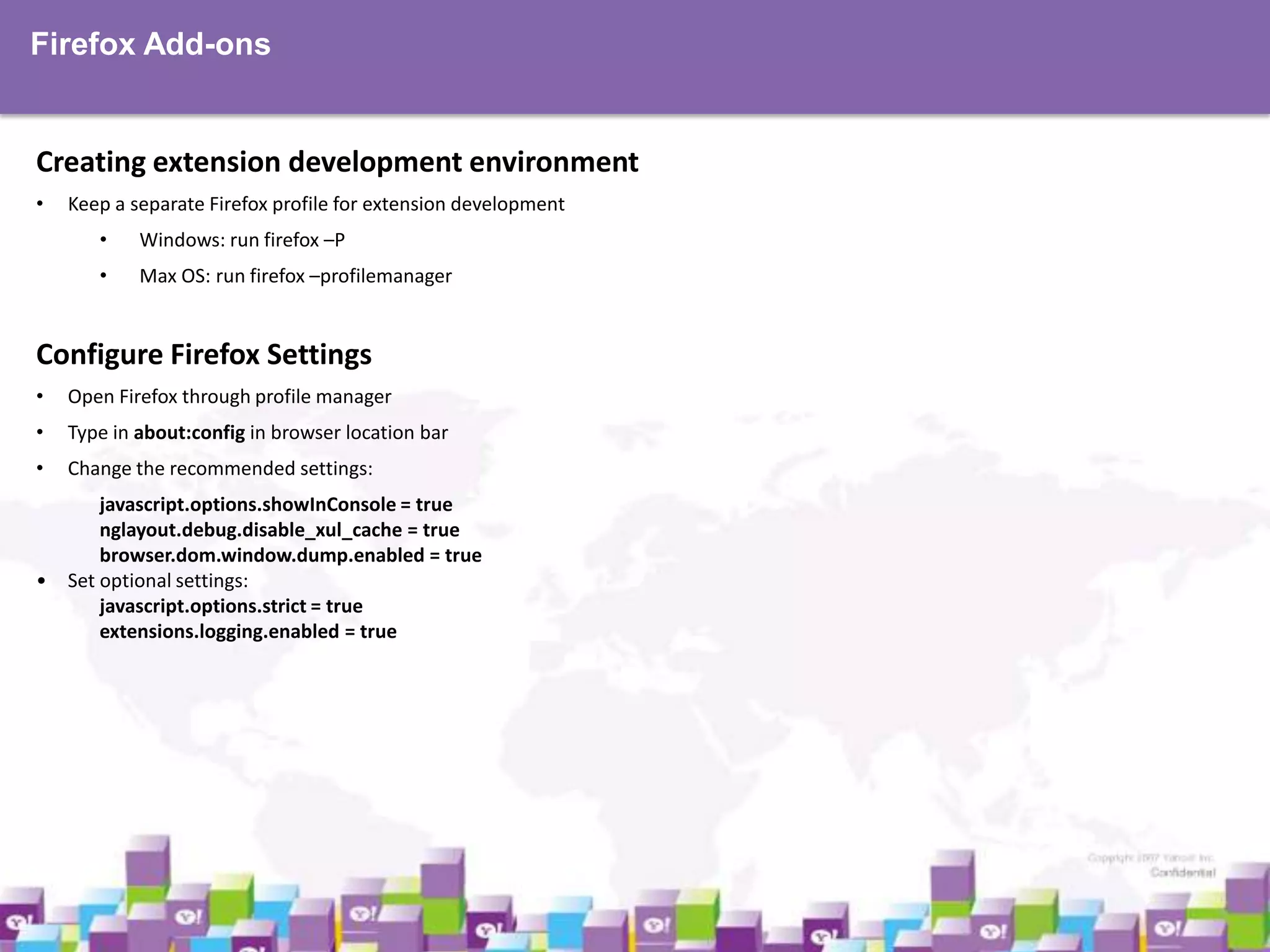 Firefox Add-ons

Creating extension development environment
•

Keep a separate Firefox profile for extension development
•

Windows: run firefox –P

•

Max OS: run firefox –profilemanager

Configure Firefox Settings
•

Open Firefox through profile manager

•

Type in about:config in browser location bar

•

Change the recommended settings:

•

javascript.options.showInConsole = true
nglayout.debug.disable_xul_cache = true
browser.dom.window.dump.enabled = true
Set optional settings:
javascript.options.strict = true
extensions.logging.enabled = true

 