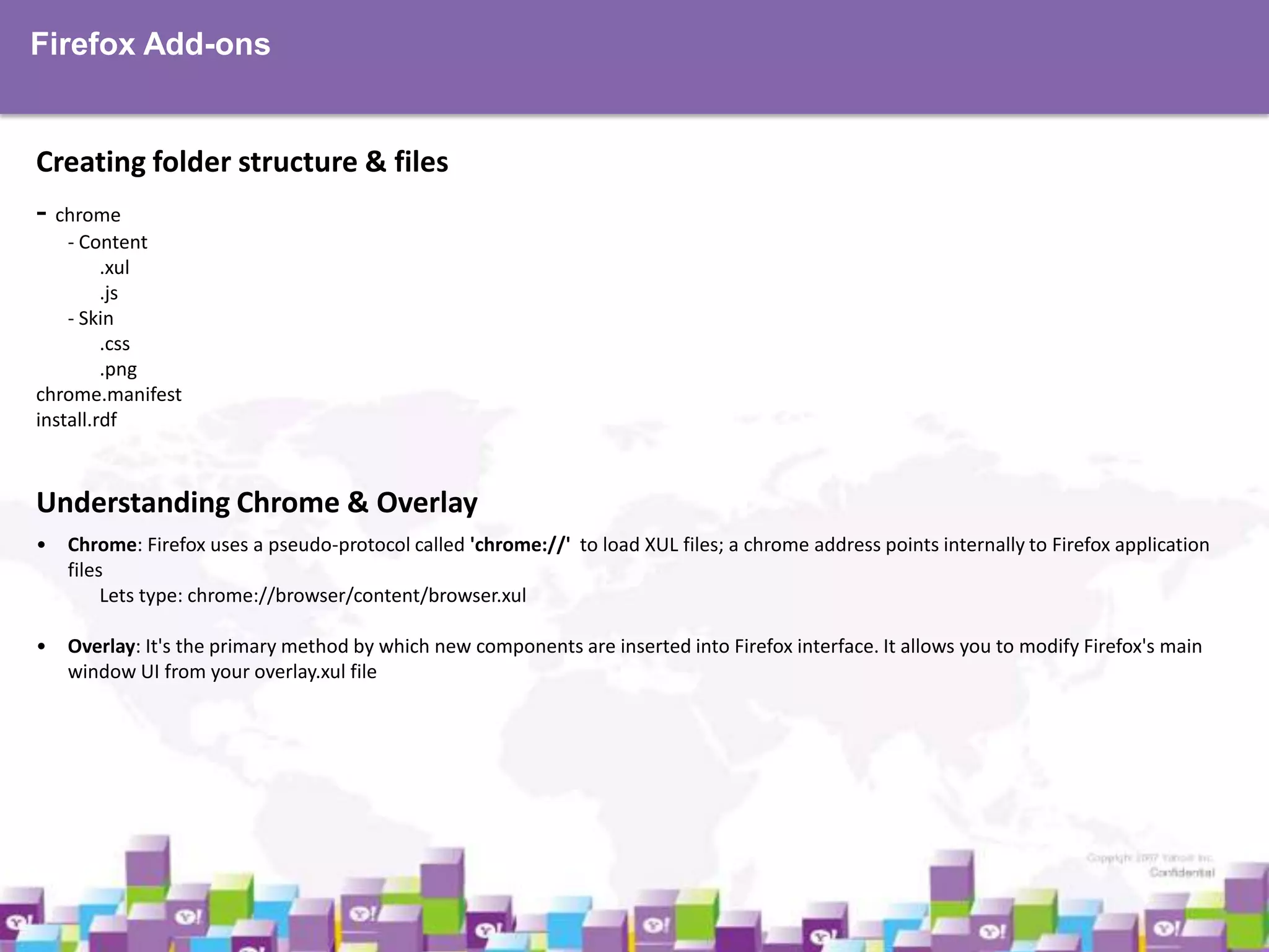 Firefox Add-ons

Creating folder structure & files
- chrome
- Content
.xul
.js
- Skin
.css
.png
chrome.manifest
install.rdf

Understanding Chrome & Overlay
•

Chrome: Firefox uses a pseudo-protocol called 'chrome://' to load XUL files; a chrome address points internally to Firefox application
files
Lets type: chrome://browser/content/browser.xul

•

Overlay: It's the primary method by which new components are inserted into Firefox interface. It allows you to modify Firefox's main
window UI from your overlay.xul file

 
