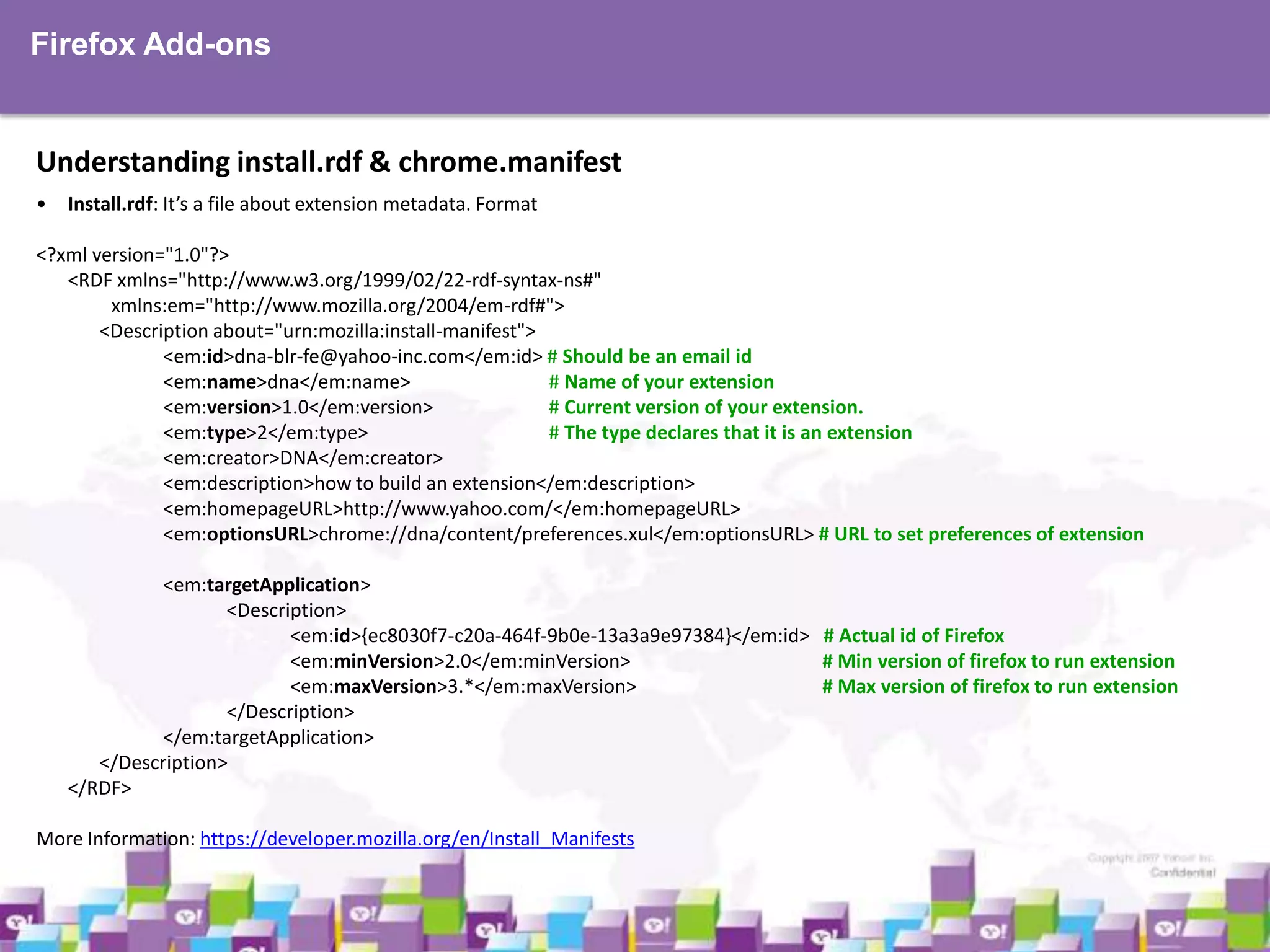 Firefox Add-ons

Understanding install.rdf & chrome.manifest
•

Install.rdf: It’s a file about extension metadata. Format

<?xml version="1.0"?>
<RDF xmlns="http://www.w3.org/1999/02/22-rdf-syntax-ns#"
xmlns:em="http://www.mozilla.org/2004/em-rdf#">
<Description about="urn:mozilla:install-manifest">
<em:id>dna-blr-fe@yahoo-inc.com</em:id> # Should be an email id
<em:name>dna</em:name>
# Name of your extension
<em:version>1.0</em:version>
# Current version of your extension.
<em:type>2</em:type>
# The type declares that it is an extension
<em:creator>DNA</em:creator>
<em:description>how to build an extension</em:description>
<em:homepageURL>http://www.yahoo.com/</em:homepageURL>
<em:optionsURL>chrome://dna/content/preferences.xul</em:optionsURL> # URL to set preferences of extension
<em:targetApplication>
<Description>
<em:id>{ec8030f7-c20a-464f-9b0e-13a3a9e97384}</em:id> # Actual id of Firefox
<em:minVersion>2.0</em:minVersion>
# Min version of firefox to run extension
<em:maxVersion>3.*</em:maxVersion>
# Max version of firefox to run extension
</Description>
</em:targetApplication>
</Description>
</RDF>
More Information: https://developer.mozilla.org/en/Install_Manifests

 