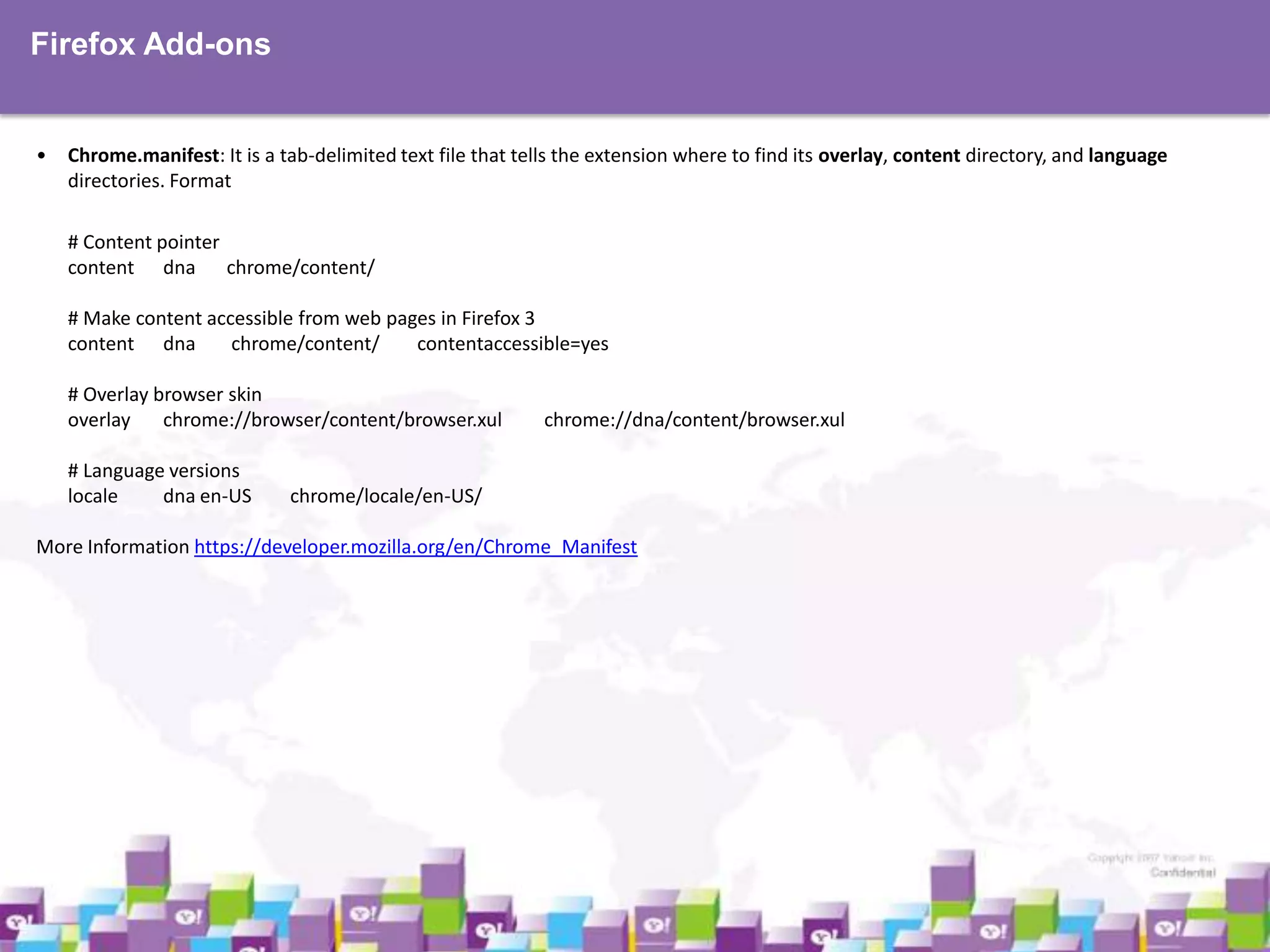 Firefox Add-ons

•

Chrome.manifest: It is a tab-delimited text file that tells the extension where to find its overlay, content directory, and language
directories. Format
# Content pointer
content dna chrome/content/
# Make content accessible from web pages in Firefox 3
content dna
chrome/content/
contentaccessible=yes
# Overlay browser skin
overlay
chrome://browser/content/browser.xul
# Language versions
locale
dna en-US

chrome://dna/content/browser.xul

chrome/locale/en-US/

More Information https://developer.mozilla.org/en/Chrome_Manifest

 