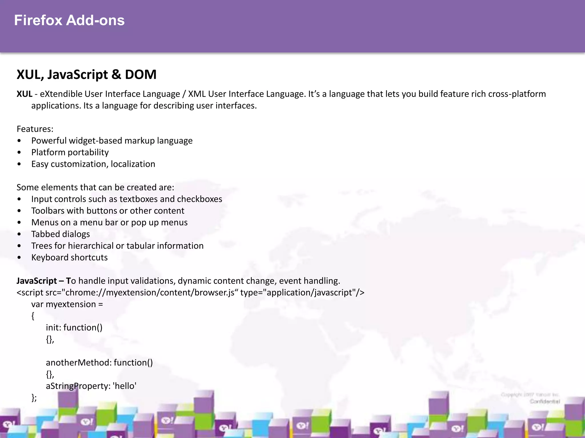 Firefox Add-ons

XUL, JavaScript & DOM
XUL - eXtendible User Interface Language / XML User Interface Language. It’s a language that lets you build feature rich cross-platform
applications. Its a language for describing user interfaces.
Features:
• Powerful widget-based markup language
• Platform portability
• Easy customization, localization
Some elements that can be created are:
• Input controls such as textboxes and checkboxes
• Toolbars with buttons or other content
• Menus on a menu bar or pop up menus
• Tabbed dialogs
• Trees for hierarchical or tabular information
• Keyboard shortcuts
JavaScript – To handle input validations, dynamic content change, event handling.
<script src="chrome://myextension/content/browser.js“ type="application/javascript"/>
var myextension =
{
init: function()
{},
anotherMethod: function()
{},
aStringProperty: 'hello'
};

 