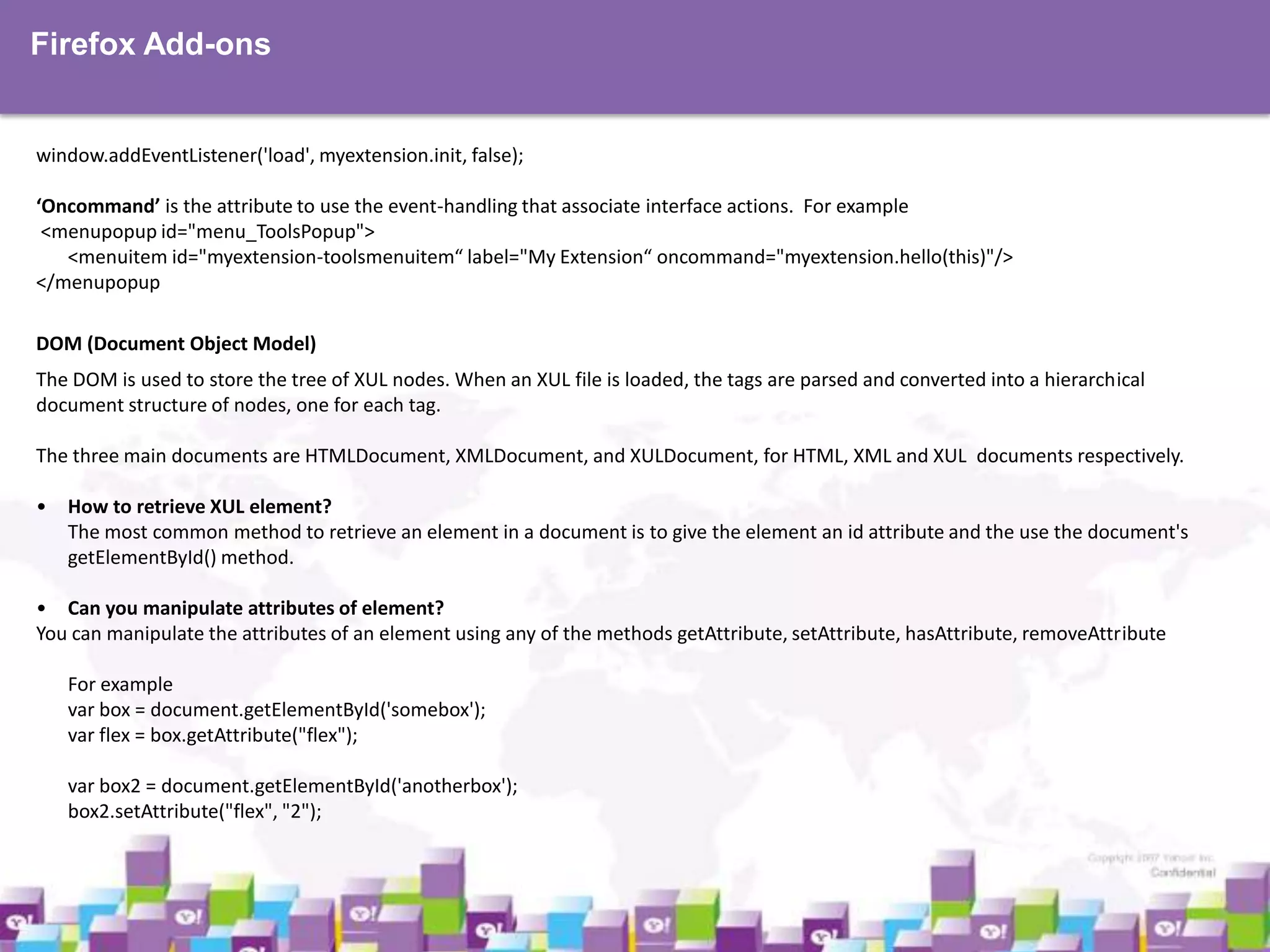 Firefox Add-ons

window.addEventListener('load', myextension.init, false);
‘Oncommand’ is the attribute to use the event-handling that associate interface actions. For example
<menupopup id="menu_ToolsPopup">
<menuitem id="myextension-toolsmenuitem“ label="My Extension“ oncommand="myextension.hello(this)"/>
</menupopup
DOM (Document Object Model)
The DOM is used to store the tree of XUL nodes. When an XUL file is loaded, the tags are parsed and converted into a hierarchical
document structure of nodes, one for each tag.
The three main documents are HTMLDocument, XMLDocument, and XULDocument, for HTML, XML and XUL documents respectively.

• How to retrieve XUL element?
The most common method to retrieve an element in a document is to give the element an id attribute and the use the document's
getElementById() method.
• Can you manipulate attributes of element?
You can manipulate the attributes of an element using any of the methods getAttribute, setAttribute, hasAttribute, removeAttribute
For example
var box = document.getElementById('somebox');
var flex = box.getAttribute("flex");
var box2 = document.getElementById('anotherbox');
box2.setAttribute("flex", "2");

 