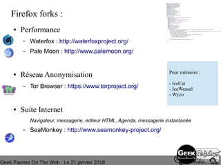Geek Faeries On The Web : Le 21 janvier 2018
Firefox forks :
● Performance
– Waterfox : http://waterfoxproject.org/
– Pale Moon : http://www.palemoon.org/
● Réseau Anonymisation
– Tor Browser : https://www.torproject.org/
● Suite Internet
Navigateur, messagerie, editeur HTML, Agenda, messagerie instantanée
– SeaMonkey : http://www.seamonkey-project.org/
Pour mémoire :
- IceCat
- IceWeasel
- Wyzo
 