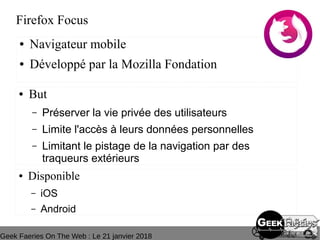 Geek Faeries On The Web : Le 21 janvier 2018
Firefox Focus
● Navigateur mobile
● Développé par la Mozilla Fondation
● But
– Préserver la vie privée des utilisateurs
– Limite l'accès à leurs données personnelles
– Limitant le pistage de la navigation par des 
traqueurs extérieurs
● Disponible
– iOS
– Android
 