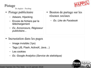 Geek Faeries On The Web : Le 21 janvier 2018
Pistage
● Pistage publicitaire
– Adware, Hijacking
– Envoie de fichiers par le
téléchargement
– Ex. Annonceurs, Régisseur
publicitaire...
● Bouton de partage sur les
réseaux sociaux
– Ex. Like de Facebook
● Incrustation dans les pages
– Image invisible (1px)
– Tags (JS, Flash, ActiveX, Java…)
– Les cookies
– Ex. Google Analytics (Service de statistique)
En Anglais : Tracking
 