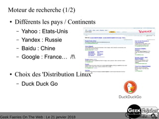 Geek Faeries On The Web : Le 21 janvier 2018
Moteur de recherche (1/2)
● Différents les pays / Continents
– Yahoo : Etats-Unis
– Yandex : Russie
– Baidu : Chine
– Google : France… /!
● Choix des 'Distribution Linux'
– Duck Duck Go
 