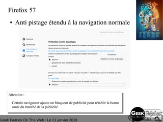 Geek Faeries On The Web : Le 21 janvier 2018
Firefox 57
● Anti pistage étendu à la navigation normale
Attention :
Certain navigateur ajoute un bloqueur de publicité pour rétablir la bonne
santé du marché de la publicité
Attention :
Certain navigateur ajoute un bloqueur de publicité pour rétablir la bonne
santé du marché de la publicité
 