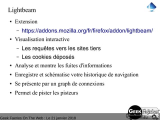 Geek Faeries On The Web : Le 21 janvier 2018
Lightbeam
● Extension
– https://addons.mozilla.org/fr/firefox/addon/lightbeam/
● Visualisation interactive
– Les requêtes vers les sites tiers
– Les cookies déposés
● Analyse et montre les fuites d'informations
● Enregistre et schématise votre historique de navigation
● Se présente par un graph de connexions
● Permet de pister les pisteurs
 