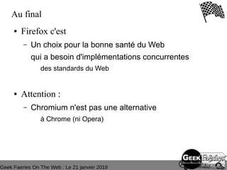 Geek Faeries On The Web : Le 21 janvier 2018
Au final
● Firefox c'est
– Un choix pour la bonne santé du Web
qui a besoin d'implémentations concurrentes
des standards du Web
● Attention :
– Chromium n'est pas une alternative
à Chrome (ni Opera)
 