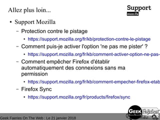Geek Faeries On The Web : Le 21 janvier 2018
Allez plus loin...
● Support Mozilla
– Protection contre le pistage
● https://support.mozilla.org/fr/kb/protection-contre-le-pistage
– Comment puis-je activer l'option 'ne pas me pister' ?
● https://support.mozilla.org/fr/kb/comment-activer-option-ne-pas-p
– Comment empêcher Firefox d'établir
automatiquement des connexions sans ma
permission
● https://support.mozilla.org/fr/kb/comment-empecher-firefox-etab
– Firefox Sync
● https://support.mozilla.org/fr/products/firefox/sync
 