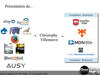 Geek Faeries On The Web : Le 21 janvier 2018
Tag : mozilla reps - firefox - B2GOS - ausy - afup – lemug.fr – mysql –
mariadb – drupal – demoscene – addons - WebExtensions – drupagora –
phptour – forumphp – linux magazine - Libre@toi – eyrolles – editions eni –
programmez – linux pratique – webriver – phptv – elephpant - owasp -
security
Présentation de...
Christophe
Villeneuve
Contributeur / Réalisation
Contributor / Realization
 