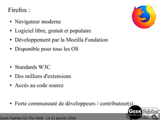 Geek Faeries On The Web : Le 21 janvier 2018
Firefox :
● Navigateur moderne
● Logiciel libre, gratuit et populaire
● Développement par la Mozilla Fondation
● Disponible pour tous les OS
● Standards W3C
● Des milliers d'extensions
● Accès au code source
● Forte communauté de développeurs / contributeur(s)
 