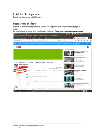 Instal·lar el complement
Només cal clicar sobre el botó instal·la
Descarregar el vídeo
Si tenim el complement seleccionat, apareix a la pàgina un botó per poder descarregar el
vídeo.
En l’exemple de la imatge s’ha instal·lat el complement Easy youtube downloader express
Firefox - Complements descàrrega de vídeos
3
 
