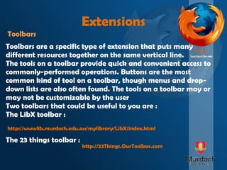 Extensions Toolbars Toolbars are a specific type of extension that puts many different resources together on the same vertical line. The tools on a toolbar provide quick and convenient access to commonly-performed operations. Buttons are the most common kind of tool on a toolbar, though menus and drop-down lists are also often found. The tools on a toolbar may or may not be customizable by the user Two toolbars that could be useful to you are : The LibX toolbar : The 23 things toolbar : http://wwwlib.murdoch.edu.au/mylibrary/LibX/index.html http://23Things.OurToolbar.com 