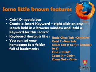 Some little known features Cntrl K- google bar Create a Smart Keyword – right click on any search field in a browser window and ‘add a keyword for this search’ Keyboard shortcuts like : You can set your  homepage to a folder  full of bookmarks Undo Close Tab =CtrlShiftT Cntrl T =New tab Select Tab (1 to 8) = CtrlAlt(1 to 8) Find = Ctrl+F Zoom In = Ctrl++  Zoom Out = Ctrl+- 