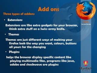 Add ons Extensions Three types of addons Plugins Themes Extensions are like extra gadgets for your browser, think extra stuff on a Swiss army knife. Themes are just different ways of making your firefox look the way you want, colours, buttons all yours for the changing helps the browser display specific content like playing multimedia files, programs like java, adobe and shockwave are plugins 